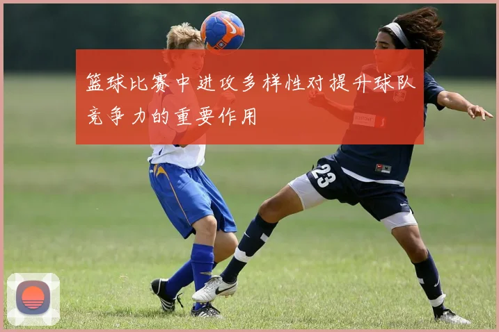 篮球比赛中进攻多样性对提升球队竞争力的重要作用