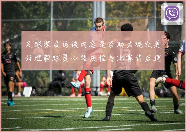 足球深度访谈内容是否助力观众更好理解球员心路历程与比赛背后逻辑