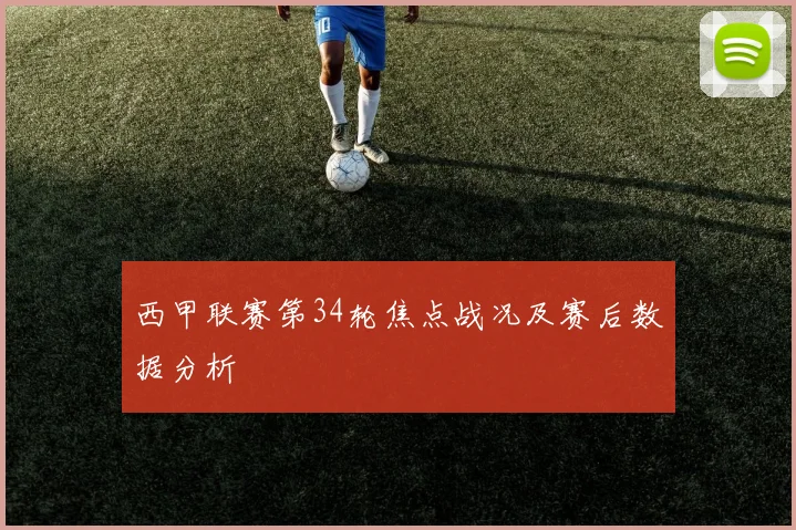 西甲联赛第34轮焦点战况及赛后数据分析