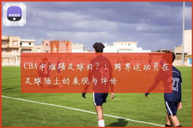 CBA中谁踢足球好？：跨界运动员在足球场上的表现与评价