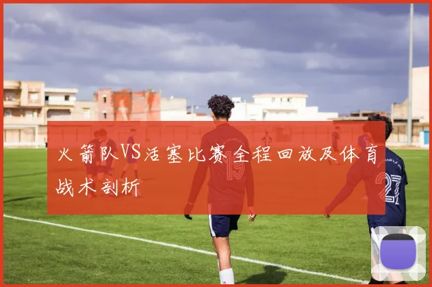 火箭队VS活塞比赛全程回放及体育战术剖析