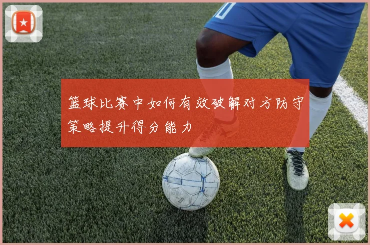 篮球比赛中如何有效破解对方防守策略提升得分能力